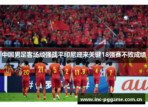 中国男足客场顽强战平印尼迎来关键18强赛不败成绩 中国男足客场顽强战平印尼迎来关键18强赛不败成绩